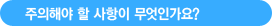 주의해야 할 사항이 무엇인가요?